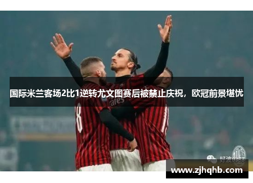 国际米兰客场2比1逆转尤文图赛后被禁止庆祝，欧冠前景堪忧
